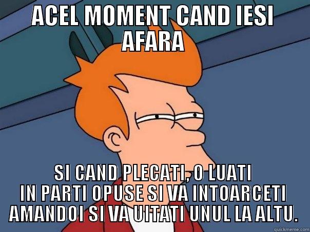ACEL MOMENT CAND IESI AFARA SI CAND PLECATI, O LUATI IN PARTI OPUSE SI VA INTOARCETI AMANDOI SI VA UITATI UNUL LA ALTU. Futurama Fry