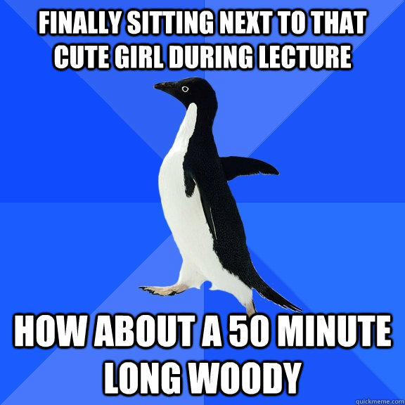 FINALLY SITTING NEXT TO THAT CUTE GIRL DURING LECTURE HOW ABOUT A 50 MINUTE LONG WOODY  Socially Awkward Penguin