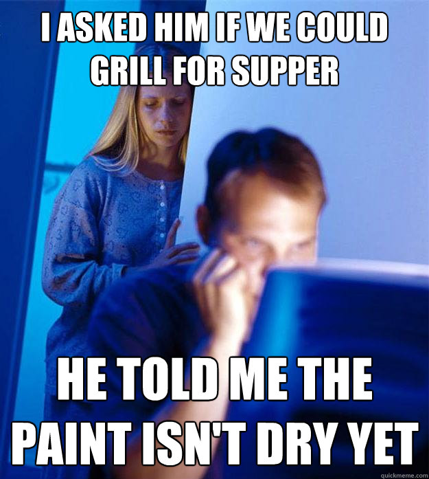 I asked him if we could grill for supper he told me the paint isn't dry yet  Redditors Wife