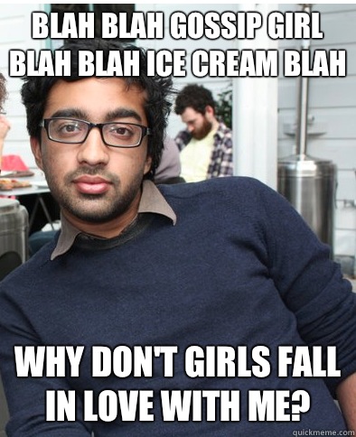 Blah blah Gossip Girl blah blah ice cream blah Why don't girls fall in love with me?  