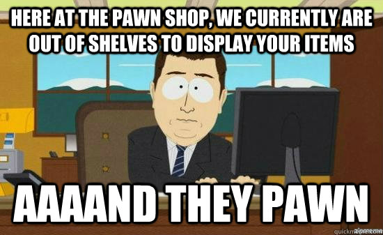 Here at the pawn shop, we currently are out of shelves to display your items AAAAND they pawn  aaaand its gone