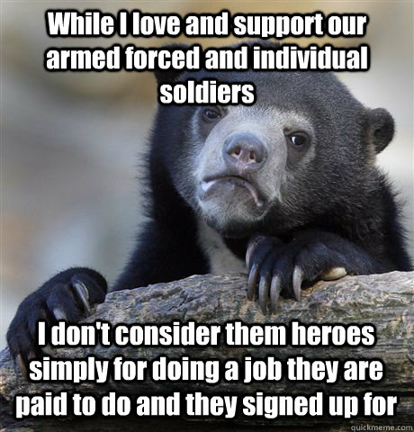 While I love and support our armed forced and individual soldiers I don't consider them heroes simply for doing a job they are paid to do and they signed up for  Confession Bear