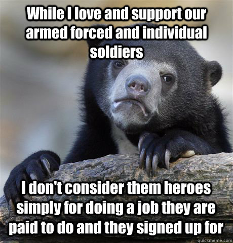 While I love and support our armed forced and individual soldiers I don't consider them heroes simply for doing a job they are paid to do and they signed up for - While I love and support our armed forced and individual soldiers I don't consider them heroes simply for doing a job they are paid to do and they signed up for  Confession Bear