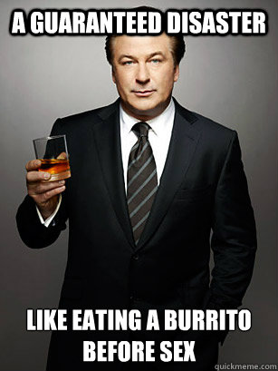 a guaranteed disaster like eating a burrito before sex  Jack Donaghy