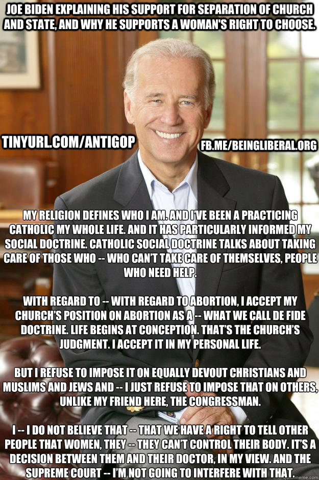 My religion defines who I am. And I’ve been a practicing Catholic my whole life. And it has particularly informed my social doctrine. Catholic social doctrine talks about taking care of those who -- who can’t take care of themselves, people wh  Joe Biden