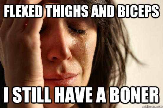 flexed thighs and biceps i still have a boner  First World Problems