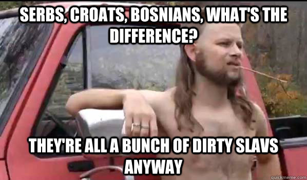 Serbs, Croats, Bosnians, what's the difference? They're all a bunch of dirty slavs anyway  Almost Politically Correct Redneck