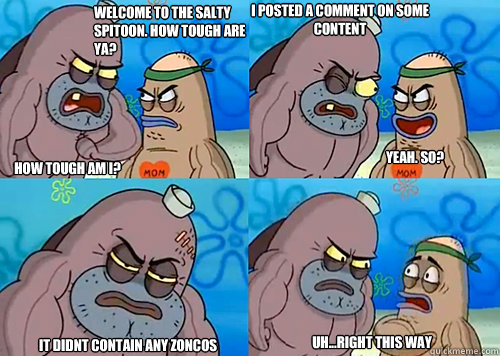 Welcome to the Salty Spitoon. How tough are ya? HOW TOUGH AM I? I posted a comment on some content It didnt contain any zoncos  Uh...Right this way Yeah. so?  Salty Spitoon How Tough Are Ya