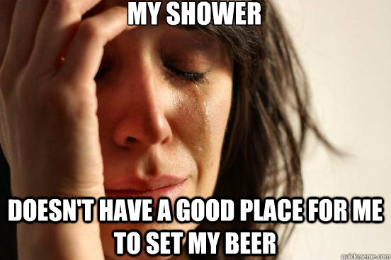 My shower doesn't have a good place for me to set my beer  First World Problems