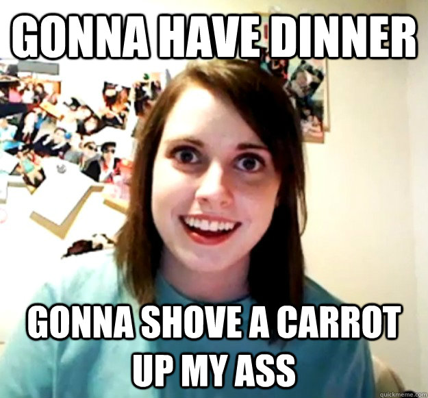 GONNA HAVE DINNER GONNA SHOVE A CARROT UP MY ASS  Overly Attached Girlfriend