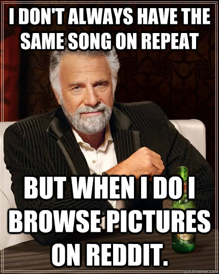 I don't always have the same song on repeat but when I do i browse pictures on reddit.  The Most Interesting Man In The World