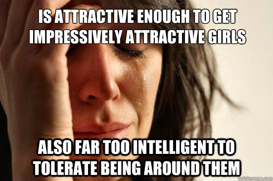 Is attractive enough to get impressively attractive girls Also far too intelligent to tolerate being around them  First World Problems