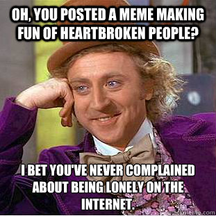 Oh, you posted a meme making fun of heartbroken people? I bet you've never complained about being lonely on the internet.  Condescending Wonka
