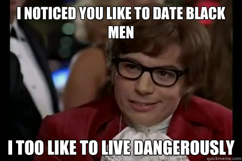 I noticed you like to date black men i too like to live dangerously  Dangerously - Austin Powers