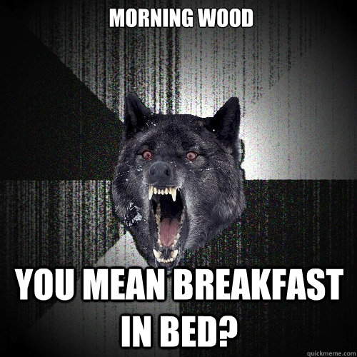 MORNING WOOD YOU MEAN BREAKFAST IN BED?  Insanity Wolf