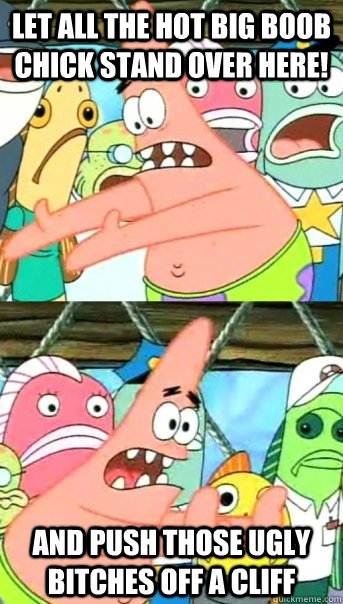 Let all the hot big boob chick stand over here! and push those ugly Bitches off a cliff  Push it somewhere else Patrick