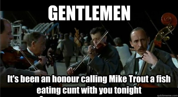 GENTLEMEN It's been an honour calling Mike Trout a fish eating cunt with you tonight  Gentlemen its been an honor