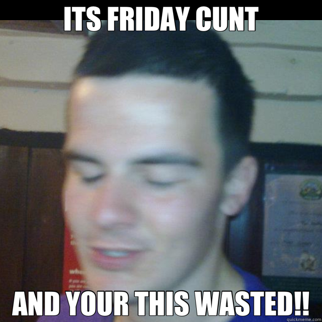ITS FRIDAY CUNT AND YOUR THIS WASTED!!  