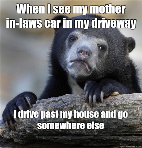 When I see my mother in-laws car in my driveway I drive past my house and go somewhere else
 - When I see my mother in-laws car in my driveway I drive past my house and go somewhere else
  Confession Bear