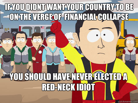 if you didnt want your country to be on the verge of  financial collapse you should have never elected a red-neck idiot  Captain Hindsight