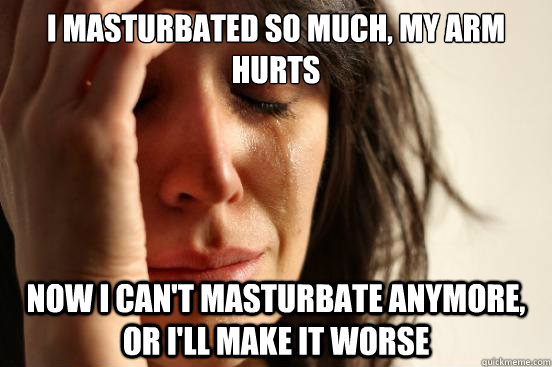 I masturbated so much, my arm hurts now I can't masturbate anymore, or i'll make it worse - I masturbated so much, my arm hurts now I can't masturbate anymore, or i'll make it worse  First World Problems
