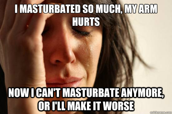 I masturbated so much, my arm hurts now I can't masturbate anymore, or i'll make it worse  First World Problems