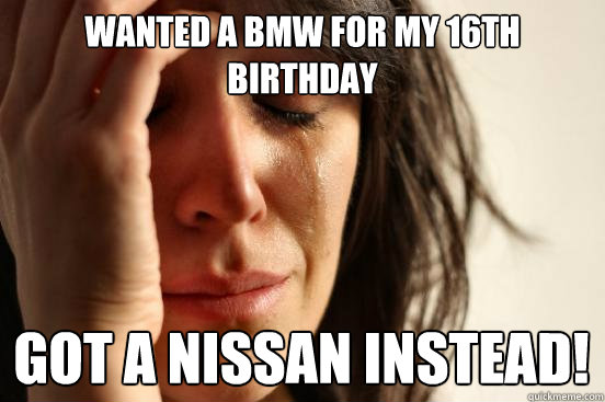 Wanted a bmw for my 16th birthday Got a nissan instead!  First World Problems