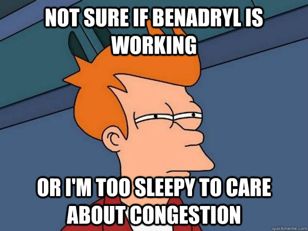 Not sure if Benadryl is working or I'm too sleepy to care about congestion  Not sure Fry