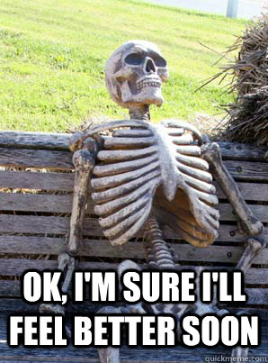ok, I'm sure I'll feel better soon  