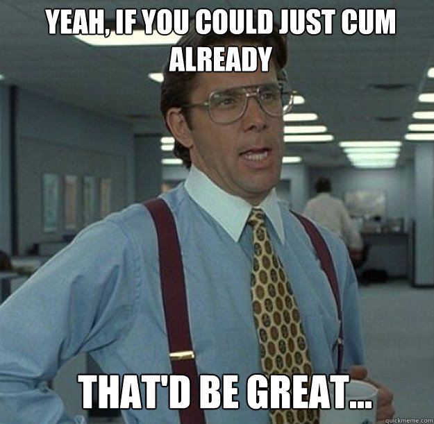 Yeah, if you could just cum already That'd be great...  thatd be great