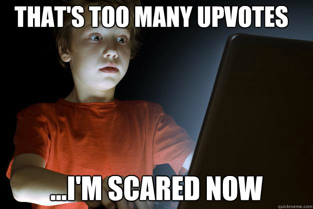 That's too many upvotes ...I'm scared now  scared first day on the internet kid