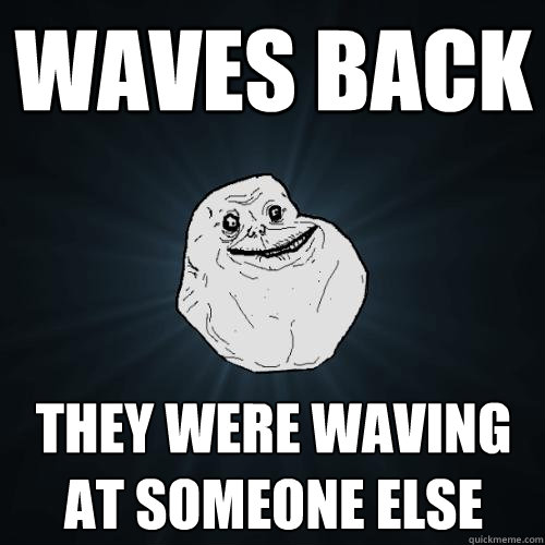 WAVES BACK THEY WERE WAVING AT SOMEONE ELSE  Forever Alone