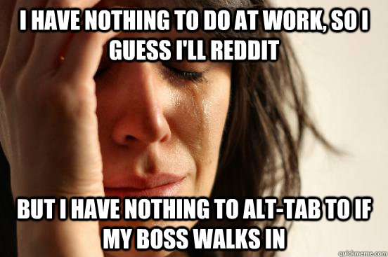 I have nothing to do at work, so I guess i'll reddit but i have nothing to alt-tab to if my boss walks in  First World Problems
