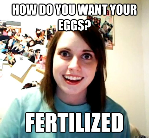 How do you want your eggs? Fertilized  Overly Attached Girlfriend