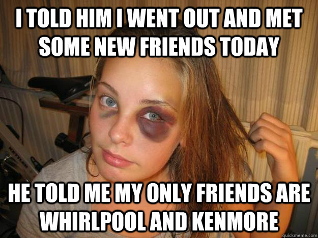 i told him i went out and met some new friends today he told me my only friends are whirlpool and kenmore  