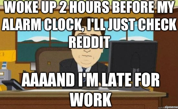 Woke up 2 hours before my alarm clock, I'll just check reddit AAAAND I'M late for work  aaaand its gone