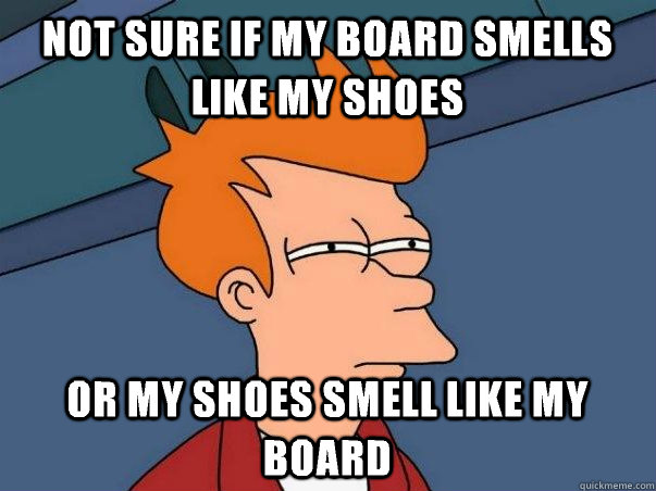 Not sure if my board smells like my shoes Or my shoes smell like my board  Not sure Fry