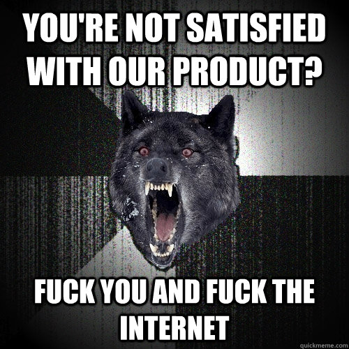 You're not satisfied with our product?  Fuck you and fuck the internet  Insanity Wolf