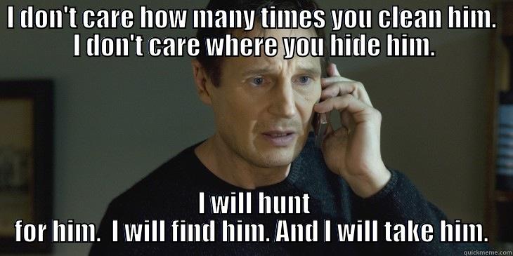 I DON'T CARE HOW MANY TIMES YOU CLEAN HIM.  I DON'T CARE WHERE YOU HIDE HIM. I WILL HUNT FOR HIM.  I WILL FIND HIM. AND I WILL TAKE HIM.  Misc