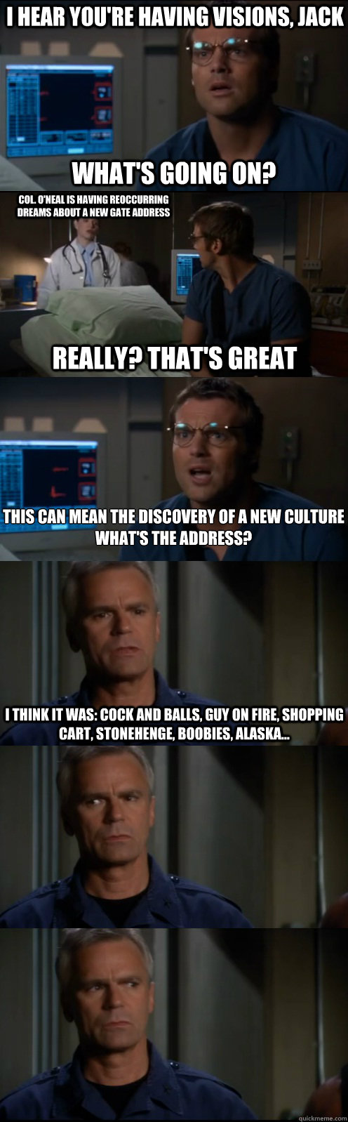 I hear you're having visions, Jack What's going on? Col. O'Neal is having reoccurring dreams about a new gate address Really? That's Great This can mean the discovery of a new culture
What's the address? I think it was: cock and balls, guy on fire, shoppi  Through the Stargate