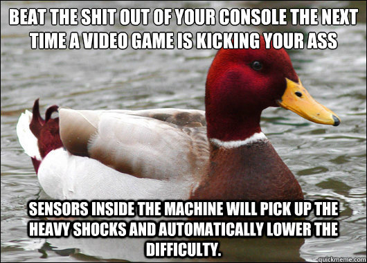 Beat the shit out of your console the next time a video game is kicking your ass
 sensors inside the machine will pick up the heavy shocks and automatically lower the difficulty.  Malicious Advice Mallard