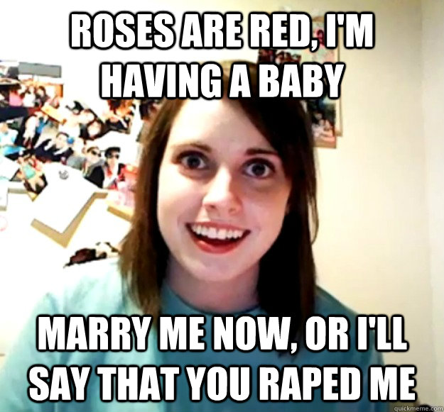 Roses are red, I'm having a baby Marry me now, or i'll say that you raped me  Overly Attached Girlfriend