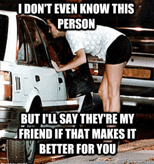 I don't even know this person but i'll say they're my friend if that makes it better for you  Karma Whore