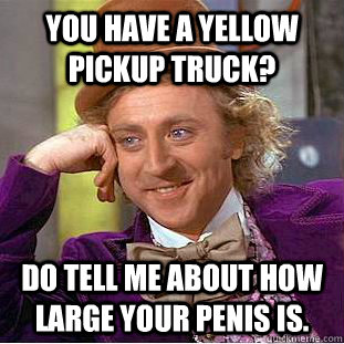 You have a yellow pickup truck? Do tell me about how large your penis is.  Condescending Wonka