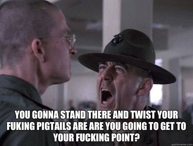  You gonna stand there and twist your fuking pigtails are are you going to get to your fucking point?  Drill Sergeant Nasty