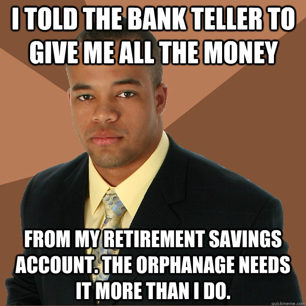 I told the bank teller to give me all the money from my retirement savings account. The orphanage needs it more than I do.  Successful Black Man
