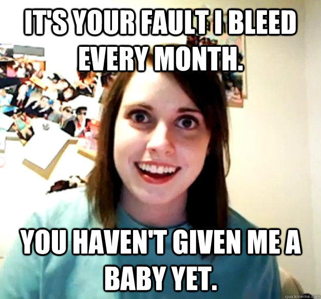 It's your fault I bleed every month.  You haven't given me a baby yet.  - It's your fault I bleed every month.  You haven't given me a baby yet.   Overly Attached Girlfriend