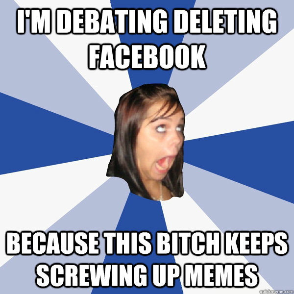I'm debating deleting facebook Because this bitch keeps screwing up memes  Annoying Facebook Girl