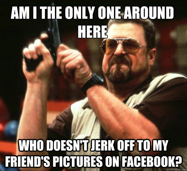 Am I the only one around here who doesn't jerk off to my friend's pictures on facebook?  Walter