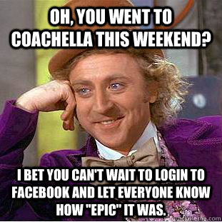Oh, you went to Coachella this weekend? I bet you can't wait to login to Facebook and let everyone know how 